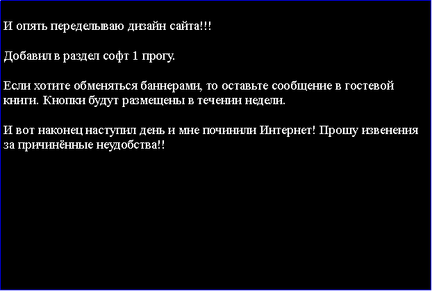 Подпись:  И опять переделываю дизайн сайта!!!Добавил в раздел софт 1 прогу.Если хотите обменяться баннерами, то оставьте сообщение в гостевой книги. Кнопки будут размещены в течении недели.И вот наконец наступил день и мне починили Интернет! Прошу извенения за причинённые неудобства!!   