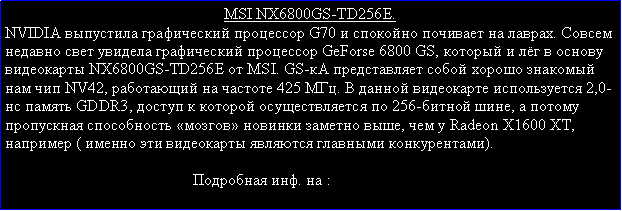 Подпись: MSI NX6800GS-TD256E.NVIDIA выпустила графический процессор G70 и спокойно почивает на лаврах. Совсем недавно свет увидела графический процессор GeForse 6800 GS, который и лёг в основу видеокарты NX6800GS-TD256E от MSI. GS-кА представляет собой хорошо знакомый нам чип NV42, работающий на частоте 425 МГц. В данной видеокарте используется 2,0-нс память GDDR3, доступ к которой осуществляется по 256-битной шине, а потому пропускная способность «мозгов» новинки заметно выше, чем у Radeon X1600 XT, например ( именно эти видеокарты являются главными конкурентами).                                                Подробная инф. на :    