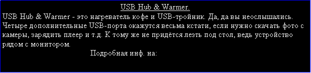 Подпись: USB Hub & Warmer.USB Hub & Warmer - это нагреватель кофе и USB-тройник. Да, да вы неослышались. Четыре дополнительные USB-порта окажутся весьма кстати, если нужно скачать фото с камеры, зарядить плеер и т.д. К тому же не придётся лезть под стол, ведь устройство рядом с монитором.                                            Подробная инф. на:  