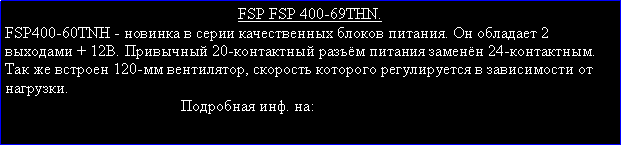 Подпись: FSP FSP 400-69THN.FSP400-60TNH - новинка в серии качественных блоков питания. Он обладает 2 выходами + 12В. Привычный 20-контактный разъём питания заменён 24-контактным. Так же встроен 120-мм вентилятор, скорость которого регулируется в зависимости от нагрузки.                                            Подробная инф. на: 